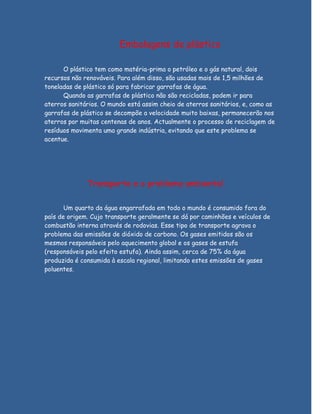Embalagens de plástico

      O plástico tem como matéria-prima o petróleo e o gás natural, dois
recursos não renováveis. Para além disso, são usadas mais de 1,5 milhões de
toneladas de plástico só para fabricar garrafas de água.
      Quando as garrafas de plástico não são recicladas, podem ir para
aterros sanitários. O mundo está assim cheio de aterros sanitários, e, como as
garrafas de plástico se decompõe a velocidade muito baixas, permanecerão nos
aterros por muitas centenas de anos. Actualmente o processo de reciclagem de
resíduos movimenta uma grande indústria, evitando que este problema se
acentue.




              Transporte e o problema ambiental

       Um quarto da água engarrafada em todo o mundo é consumido fora do
país de origem. Cujo transporte geralmente se dá por caminhões e veículos de
combustão interna através de rodovias. Esse tipo de transporte agrava o
problema das emissões de dióxido de carbono. Os gases emitidos são os
mesmos responsáveis pelo aquecimento global e os gases de estufa
(responsáveis pelo efeito estufa). Ainda assim, cerca de 75% da água
produzida é consumida à escala regional, limitando estes emissões de gases
poluentes.
 