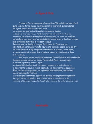 A Água é Vida


       O planeta Terra formou-se há cerca de 4 500 milhões de anos. De lá
para cá a sua forma mudou substancialmente, sobretudo pela presença
da água e aparecimento dos seres vivos.
As origens da água e da vida estão intimamente ligadas.
A água é a chave da vida, e também interveio em grande medida na
formação do relevo do nosso planeta (por exemplo, os vales, as planícies
ou os glaciares), bem como na regulação da temperatura e do clima, através
das correntes marítimas e do vapor de água.
Pensa-se que a existência de água é exclusiva da Terra, que por
isso também é chamada “Planeta Azul”; este elemento cobre cerca de 3⁄4
da sua superfície. A água reparte-se em mares e oceanos, rios e lagos,
e também está sob a superfície, a mais ou menos profundidade, a água
Subterrânea.
       Mas a água não se apresenta apenas na forma líquida (a mais conhecida),
também se pode encontrar na sua forma sólida (neve, granizo, gelo)
e na forma gasosa (vapor de água).
A disponibilidade directa de água para consumo está muito limitada:
a maior parte da água da Terra é salgada, e a maior parte da água doce
Está confinada em glaciares, ou a grandes profundidades, inacessíveis
Aos organismos terrestres.
A vida origina-se em meio aquoso, e a maioria dos organismos dependem
Da água: esta é necessária para a sobrevivência das plantas e dos
Animais, até porque faz parte da estrutura interna de todos os seres vivos.




                         Conclusão
 
