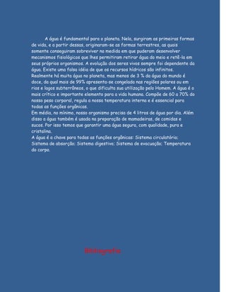 A água é fundamental para o planeta. Nela, surgiram as primeiras formas
de vida, e a partir dessas, originaram-se as formas terrestres, as quais
somente conseguiram sobreviver na medida em que puderam desenvolver
mecanismos fisiológicos que lhes permitiram retirar água do meio e retê-la em
seus próprios organismos. A evolução dos seres vivos sempre foi dependente da
água. Existe uma falsa idéia de que os recursos hídricos são infinitos.
Realmente há muita água no planeta, mas menos de 3 % da água do mundo é
doce, da qual mais de 99% apresenta-se congelada nas regiões polares ou em
rios e lagos subterrâneos, o que dificulta sua utilização pelo Homem. A água é o
mais crítico e importante elemento para a vida humana. Compõe de 60 a 70% do
nosso peso corporal, regula a nossa temperatura interna e é essencial para
todas as funções orgânicas.
Em média, no mínimo, nosso organismo precisa de 4 litros de água por dia. Além
disso a água também é usada na preparação de mamadeiras, de comidas e
sucos. Por isso temos que garantir uma água segura, com qualidade, pura e
cristalina.
A água é a chave para todas as funções orgânicas: Sistema circulatório;
Sistema de absorção; Sistema digestivo; Sistema de evacuação; Temperatura
do corpo.




                          Bibliografia
 