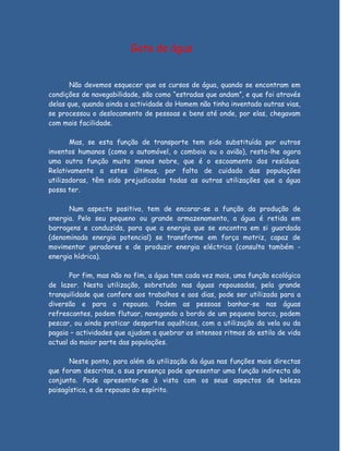 Gota de água


       Não devemos esquecer que os cursos de água, quando se encontram em
condições de navegabilidade, são como “estradas que andam”, e que foi através
delas que, quando ainda a actividade do Homem não tinha inventado outras vias,
se processou o deslocamento de pessoas e bens até onde, por elas, chegavam
com mais facilidade.

       Mas, se esta função de transporte tem sido substituída por outros
inventos humanos (como o automóvel, o comboio ou o avião), resta-lhe agora
uma outra função muito menos nobre, que é o escoamento dos resíduos.
Relativamente a estes últimos, por falta de cuidado das populações
utilizadoras, têm sido prejudicadas todas as outras utilizações que a água
possa ter.

      Num aspecto positivo, tem de encarar-se a função da produção de
energia. Pelo seu pequeno ou grande armazenamento, a água é retida em
barragens e conduzida, para que a energia que se encontra em si guardada
(denominada energia potencial) se transforme em força motriz, capaz de
movimentar geradores e de produzir energia eléctrica (consulta também -
energia hídrica).

       Por fim, mas não no fim, a água tem cada vez mais, uma função ecológica
de lazer. Nesta utilização, sobretudo nas águas repousadas, pela grande
tranquilidade que confere aos trabalhos e aos dias, pode ser utilizada para a
diversão e para o repouso. Podem as pessoas banhar-se nas águas
refrescantes, podem flutuar, navegando a bordo de um pequeno barco, podem
pescar, ou ainda praticar desportos aquáticos, com a utilização da vela ou da
pagaia – actividades que ajudam a quebrar os intensos ritmos do estilo de vida
actual da maior parte das populações.

       Neste ponto, para além da utilização da água nas funções mais directas
que foram descritas, a sua presença pode apresentar uma função indirecta do
conjunto. Pode apresentar-se à vista com os seus aspectos de beleza
paisagística, e de repouso do espírito.
 