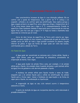 Propriedades físicas e químicas

      Uma característica incomum da água é a sua dilatação anômala. Ela se
contrai com a queda de temperatura, mas a partir de 4 °C começa a se
expandir, voltando a se contrair após sua solidificação. Isso explica porque a
água congela primeiro na superfície, pois a água que atinge a temperatura de 0
°C se torna menos densa que a água a 4 °C, consequentemente ficando na
superfície. Esse fenómeno também é importante para a manutenção da vida nas
águas frias, pois faz com que a água a 4 °C fique no fundo e mantenha mais
aquecidas as criaturas que ali vivem.

       Cerca de dois terços da superfície da Terra está coberta por água,
97,2% dos quais contêm os cinco oceanos. O aglomerado de gelo do Antárctico
contém cerca de 90% de toda a água potável existente no planeta (região
inferior do globo). A água em forma de vapor pode ser vista nas nuvens,
contribuindo para o albedo da Terra.


As fases da água

      A água pode ser encontrada na natureza sob a forma sólida, líquida e
vapor. Este último, pode ser encontrado na atmosfera, proveniente da
evaporação de mares, rios e lagos.

       A água pode mudar de estado físico como, por exemplo, ir do estado
sólido para o líquido. Um exemplo disso é quando deixamos o gelo (estado sólido
da água) fora da geladeira e ele derrete passando a líquido.

       A mudança de estado sólido para líquido recebe o nome de fusão,
enquanto que a do estado líquido para o sólido de solidificação. Do estado
líquido para a forma vapor, temos o fenómeno de vaporização e, da forma de
vapor para a líquida, de condensação ou liquefacção.

      A evaporação da água no seu ciclo natural ocorre à temperatura
ambiente e é lenta.

      O ponto de ebulição da água em recipientes abertos, está relacionado à
pressão atmosférica.
 