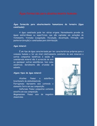 Água fornecida para abastecimento humano


Água fornecida para abastecimento humanizava da torneira (água
canalizada):

      A água canalizada pode ter várias origens. Normalmente provém de
águas subterrâneas ou superficiais, que são captadas em estações de
tratamento, tratadas (coagulação, floculação, decantação, filtração com
posteriorcloração) e canalizadas para distribuição.

Agua mineral:

      É um tipo de água caracterizada por ter características próprias para o
consumo humano e ter um nível relativamente constante de sais minerais e
outros compostos benéficos à saúde. A
considerada mineral não é acrescida de sais
ou quaisquer outras substâncias, tais como
osaditivos. Geralmente são oriundas do
subsolo.

Alguns tipos de água mineral:

       Alcalina:   Possui    a   substância
bicarbonato de sódiodissolvida;
Ferruginosa: Apresenta sais contendo o
elemento ferro em sua composição;
       Sulfurosa: Possui compostos contendo
enxofre em sua composição;
Magenesiana: Possui sais de magnésio
dissolvidos.
 