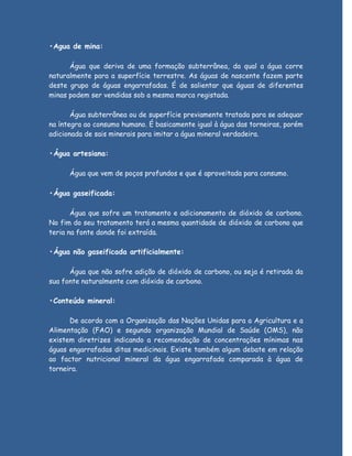 •Agua de mina:

      Água que deriva de uma formação subterrânea, da qual a água corre
naturalmente para a superfície terrestre. As águas de nascente fazem parte
deste grupo de águas engarrafadas. É de salientar que águas de diferentes
minas podem ser vendidas sob a mesma marca registada.

       Água subterrânea ou de superfície previamente tratada para se adequar
na íntegra ao consumo humano. É basicamente igual à água das torneiras, porém
adicionada de sais minerais para imitar a água mineral verdadeira.

•Água artesiana:

      Água que vem de poços profundos e que é aproveitada para consumo.

•Água gaseificada:

       Água que sofre um tratamento e adicionamento de dióxido de carbono.
No fim do seu tratamento terá a mesma quantidade de dióxido de carbono que
teria na fonte donde foi extraída.

•Água não gaseificada artificialmente:

      Água que não sofre adição de dióxido de carbono, ou seja é retirada da
sua fonte naturalmente com dióxido de carbono.

•Conteúdo mineral:

      De acordo com a Organização das Nações Unidas para a Agricultura e a
Alimentação (FAO) e segundo organização Mundial de Saúde (OMS), não
existem diretrizes indicando a recomendação de concentrações mínimas nas
águas engarrafadas ditas medicinais. Existe também algum debate em relação
ao factor nutricional mineral da água engarrafada comparada à água de
torneira.
 
