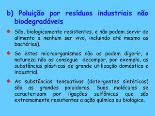 b) Poluição por resíduos industriais não biodegradáveis São, biologicamente resistentes, e não podem servir de alimento a nenhum ser vivo, incluindo até mesmo as bactérias).  Se estes microorganismos não os podem digerir, a natureza não os consegue  decompor, por exemplo, as substâncias plásticas de grande utilização doméstica e industrial. As substâncias tensoativas (detergentes sintéticos) são as grandes poluidoras. Suas moléculas se caracterizam por ligações sulfônicas que são extremamente resistentes a ação química ou biológica. 