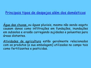 Principais tipos de despejos além dos domésticos Água das chuvas,  ou águas pluviais, mesmo não sendo esgoto causam danos como infiltrações em fundações, inundações em subsolos e erosão carregando sujidades e poluentes para áreas distantes. Atividades de agricultura  estão geralmente relacionados com os produtos (e sua embalagem) utilizados no campo tais como fertilizantes e pesticidas. 