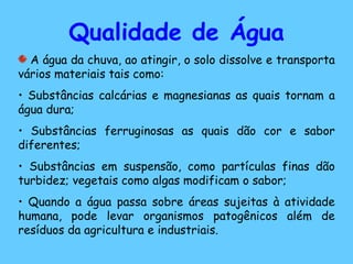 Qualidade de Água A água da chuva, ao atingir, o solo dissolve e transporta vários materiais tais como: Substâncias calcárias e magnesianas as quais tornam a água dura; Substâncias ferruginosas as quais dão cor e sabor diferentes; Substâncias em suspensão, como partículas finas dão turbidez; vegetais como algas modificam o sabor; Quando a água passa sobre áreas sujeitas à atividade humana, pode levar organismos patogênicos além de resíduos da agricultura e industriais. 