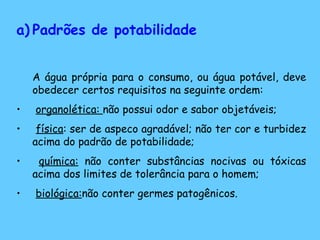 Padrões de potabilidade A água própria para o consumo, ou água potável, deve obedecer certos requisitos na seguinte ordem: organolética:  não possui odor e sabor objetáveis; física : ser de aspeco agradável; não ter cor e turbidez acima do padrão de potabilidade; química:  não conter substâncias nocivas ou tóxicas acima dos limites de tolerância para o homem; biológica: não conter germes patogênicos. 