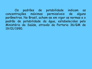 Os padrões de potabilidade indicam as concentrações máximas permissíveis de alguns parâmetros. No Brasil, acham-se em vigor as normas e o padrão de potabilidade da água, estabelecidos pelo Ministério da Saúde, através da Portaria 36/GM de 19/01/1990. 