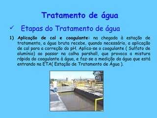 Tratamento de água Etapas do Tratamento de água 1) Aplicação de cal e coagulante:  na chegada à estação de tratamento, a água bruta recebe, quando necessário, a aplicação de cal para a correção do pH. Aplica-se o coagulante ( Sulfato de alumínio) ao passar na calha parshall, que provoca a mistura rápida do coagulante à água, e faz-se a medição da água que está entrando na ETA( Estação de Tratamento de Água ).  