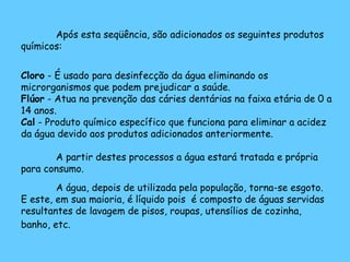 Após esta seqüência, são adicionados os seguintes produtos químicos: Cloro  - É usado para desinfecção da água eliminando os microrganismos que podem prejudicar a saúde. Flúor  - Atua na prevenção das cáries dentárias na faixa etária de 0 a 14 anos. Cal  - Produto químico específico que funciona para eliminar a acidez da água devido aos produtos adicionados anteriormente. A partir destes processos a água estará tratada e própria para consumo. A água, depois de utilizada pela população, torna-se esgoto. E este, em sua maioria, é líquido pois  é composto de águas servidas resultantes de lavagem de pisos, roupas, utensílios de cozinha, banho, etc.   