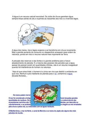 A água é um recurso natural renovável. Os ciclos de chuva garantem água
    sempre limpa caindo do céu e suprindo as nascentes dos rios e o nível dos lagos.




    A água dos mares, rios e lagos evapora e se transforma em chuva novamente.
    Mas o grande aumento do consumo e o desperdício ameaçam essa ordem da
    natureza, pondo em risco o recurso natural mais importante da Terra.


    A poluição das reservas e das fontes é o grande problema para o futuro
    abastecimento do planeta. E a maioria das pessoas não percebe que a água,
    apesar de parecer existir em quantidades infinitas, não é um recurso inesgotável
    quando há interferência do homem na natureza.

     Veja só que coisa triste: o homem é o único ser vivo que destrói o ambiente em
    que vive. Nenhum outro habitante do planeta polui o ar, contamina a água,
    devasta florestas...




     Os mares podem morrer ?
O mar foi considerado a Antiguidade como um grande vazadouro, onde foram lançadas grandes
quantidades de resíduos. Os poluentes que maior risco representam para a sobrevivência dos
ecossistemas marinhos são: O petróleo, vertido em consequência de acidentes, por descuido ou
voluntariamente; e os produtos químicos provenientes do continente, que chegam ao mar arrastados
pela chuva e pelos rios, ou misturados com as águas residuais.

O Mediterrâneo, o mar do Norte, o canal da Mancha e os mares do Japão são alguns dos mais
poluídos do mundo.
 