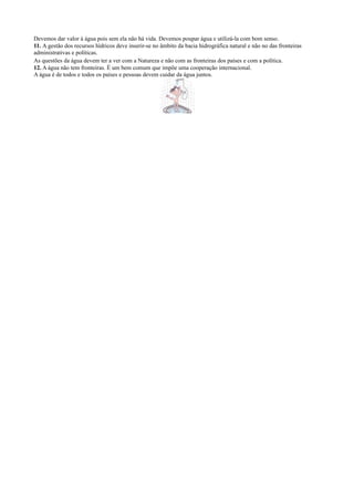 Devemos dar valor à água pois sem ela não há vida. Devemos poupar água e utilizá-la com bom senso.
11. A gestão dos recursos hídricos deve inserir-se no âmbito da bacia hidrográfica natural e não no das fronteiras
administrativas e políticas.
As questões da água devem ter a ver com a Natureza e não com as fronteiras dos países e com a política.
12. A água não tem fronteiras. É um bem comum que impõe uma cooperação internacional.
A água é de todos e todos os países e pessoas devem cuidar da água juntos.
 