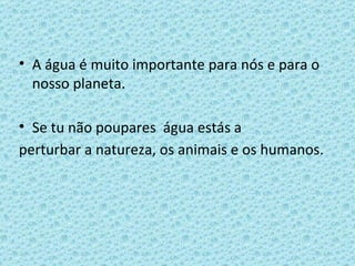 A água é muito importante para nós e para o nosso planeta. Se tu não poupares  água estás a perturbar a natureza, os animais e os humanos. 