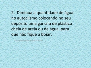 2.  Diminua a quantidade de água no autoclismo colocando no seu depósito uma garrafa de plástico cheia de areia ou de água, para que não fique a boiar;  