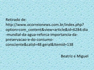 Retirado de: http://www.ocorreionews.com.br/index.php?option=com_content&view=article&id=6284:dia-mundial-da-agua-reforca-importancia-da-preservacao-e-do-consumo-consciente&catid=48:geral&Itemid=138 Beatriz e Miguel 
