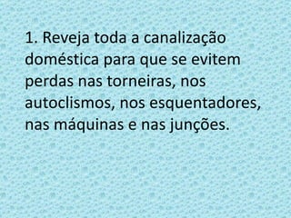 1. Reveja toda a canalização doméstica para que se evitem perdas nas torneiras, nos autoclismos, nos esquentadores, nas máquinas e nas junções. 