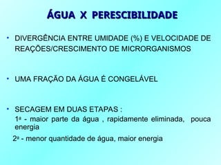 • DIVERGÊNCIA ENTRE UMIDADE (%) E VELOCIDADE DE
REAÇÕES/CRESCIMENTO DE MICRORGANISMOS
• UMA FRAÇÃO DA ÁGUA É CONGELÁVEL
• SECAGEM EM DUAS ETAPAS :
1a
- maior parte da água , rapidamente eliminada, pouca
energia
2a
- menor quantidade de água, maior energia
ÁGUA X PERESCIBILIDADE
ÁGUA X PERESCIBILIDADE
 