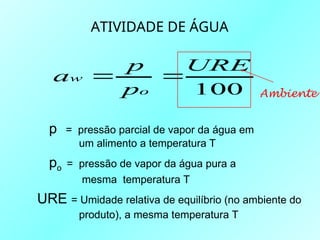 ATIVIDADE DE ÁGUA
100
URE
p
p
a
o
w 

p = pressão parcial de vapor da água em
um alimento a temperatura T
po = pressão de vapor da água pura a
mesma temperatura T
URE = Umidade relativa de equilíbrio (no ambiente do
produto), a mesma temperatura T
Ambiente
 