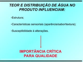 TEOR E DISTRIBUIÇÃO DE ÁGUA NO
PRODUTO INFLUENCIAM:
IMPORTÂNCIA CRÍTICA
PARA QUALIDADE
-Estrutura;
-Características sensoriais (aparência/sabor/textura);
-Susceptibilidade à alterações.
 