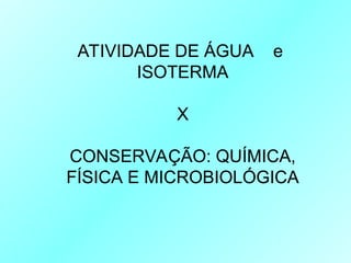 ATIVIDADE DE ÁGUA e
ISOTERMA
X
CONSERVAÇÃO: QUÍMICA,
FÍSICA E MICROBIOLÓGICA
 