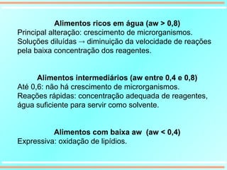 Alimentos ricos em água (aw > 0,8)
Principal alteração: crescimento de microrganismos.
Soluções diluídas  diminuição da velocidade de reações
pela baixa concentração dos reagentes.
Alimentos intermediários (aw entre 0,4 e 0,8)
Até 0,6: não há crescimento de microrganismos.
Reações rápidas: concentração adequada de reagentes,
água suficiente para servir como solvente.
Alimentos com baixa aw (aw < 0,4)
Expressiva: oxidação de lipídios.
 