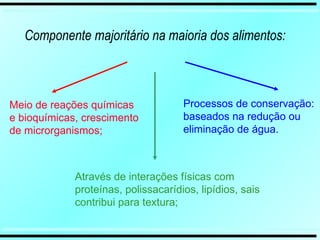 Componente majoritário na maioria dos alimentos:
Meio de reações químicas
e bioquímicas, crescimento
de microrganismos;
Processos de conservação:
baseados na redução ou
eliminação de água.
Através de interações físicas com
proteínas, polissacarídios, lipídios, sais
contribui para textura;
 