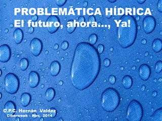 PROBLEMÁTICA HÍDRICA 
El futuro, ahora…, Ya! 
C.P.C. Hernán Valdez 
Ciberweek – Nov, 2014 
 