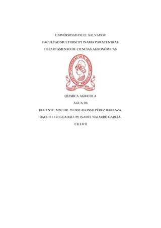 UNIVERSIDAD DE EL SALVADOR
FACULTAD MULTIDISCIPLINARIA PARACENTRAL
DEPARTAMENTO DE CIENCIAS AGRONÓMICAS
QUIMICA AGRICOLA
AGUA 2B
DOCENTE: MSC DR. PEDRO ALONSO PÉREZ BARRAZA.
BACHILLER: GUADALUPE ISABEL NAJARRO GARCÍA.
CICLO II
 