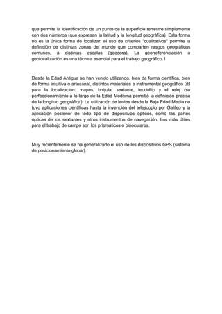 que permite la identificación de un punto de la superficie terrestre simplemente
con dos números (que expresan la latitud y la longitud geográfica). Esta forma
no es la única forma de localizar: el uso de criterios "cualitativos" permite la
definición de distintas zonas del mundo que comparten rasgos geográficos
comunes, a distintas escalas (geocora). La georreferenciación o
geolocalización es una técnica esencial para el trabajo geográfico.1
Desde la Edad Antigua se han venido utilizando, bien de forma científica, bien
de forma intuitiva o artesanal, distintos materiales e instrumental geográfico útil
para la localización: mapas, brújula, sextante, teodolito y el reloj (su
perfeccionamiento a lo largo de la Edad Moderna permitió la definición precisa
de la longitud geográfica). La utilización de lentes desde la Baja Edad Media no
tuvo aplicaciones científicas hasta la invención del telescopio por Galileo y la
aplicación posterior de todo tipo de dispositivos ópticos, como las partes
ópticas de los sextantes y otros instrumentos de navegación. Los más útiles
para el trabajo de campo son los prismáticos o binoculares.
Muy recientemente se ha generalizado el uso de los dispositivos GPS (sistema
de posicionamiento global).
 
