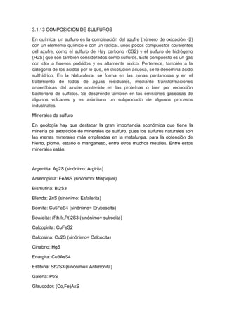 3.1.13 COMPOSICION DE SULFUROS
En química, un sulfuro es la combinación del azufre (número de oxidación -2)
con un elemento químico o con un radical. unos pocos compuestos covalentes
del azufre, como el sulfuro de Hay carbono (CS2) y el sulfuro de hidrógeno
(H2S) que son también considerados como sulfuros. Este compuesto es un gas
con olor a huevos podridos y es altamente tóxico. Pertenece, también a la
categoría de los ácidos por lo que, en disolución acuosa, se le denomina ácido
sulfhídrico. En la Naturaleza, se forma en las zonas pantanosas y en el
tratamiento de lodos de aguas residuales, mediante transformaciones
anaeróbicas del azufre contenido en las proteínas o bien por reducción
bacteriana de sulfatos. Se desprende también en las emisiones gaseosas de
algunos volcanes y es asimismo un subproducto de algunos procesos
industriales.
Minerales de sulfuro
En geología hay que destacar la gran importancia económica que tiene la
minería de extracción de minerales de sulfuro, pues los sulfuros naturales son
las menas minerales más empleadas en la metalurgia, para la obtención de
hierro, plomo, estaño o manganeso, entre otros muchos metales. Entre estos
minerales están:
Argentita: Ag2S (sinónimo: Argirita)
Arsenopirita: FeAsS (sinónimo: Mispiquel)
Bismutina: Bi2S3
Blenda: ZnS (sinónimo: Esfalerita)
Bornita: Cu5FeS4 (sinónimo= Erubescita)
Bowieíta: (Rh,Ir,Pt)2S3 (sinónimo= sulrodita)
Calcopirita: CuFeS2
Calcosina: Cu2S (sinónimo= Calcocita)
Cinabrio: HgS
Enargita: Cu3AsS4
Estibina: Sb2S3 (sinónimo= Antimonita)
Galena: PbS
Glaucodor: (Co,Fe)AsS
 