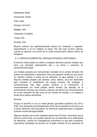 Molibdenita: MoS2
Oropimente: As2S3
Pirita: FeS2
Pirrotina: Fe11S12
Rejalgar: AsS
Tetraedrita: Cu3SbS3
Troilita: FeS
Wurtzita: ZnS
Muchos sulfuros son significativamente tóxicos por inhalación o ingestión,
especialmente si el ion metálico es tóxico. Por otro lado muchos sulfuros,
cuando se exponen a la acción de un ácido mineral fuerte, liberan sulfuro de
hidrógeno.
3.1.14 MICRO ELENMENTOS ( METALES PESADOS, PESTICIDAS )
El término metal pesado se refiere a cualquier elemento químico metálico que
tiene una densidad relativamente alta y es tóxico o venenoso en
concentraciones bajas.
Los metales pesados son componentes naturales de la corteza terrestre. No
pueden ser degradados o destruidos. Para una pequeña medida en que entran
en nuestros cuerpos a través de los alimentos, el agua potable y el aire.
Algunos metales pesados (por ejemplo, cobre, selenio, zinc) son esenciales
para mantener el metabolismo del cuerpo humano. Sin embargo, a
concentraciones más altas pueden conducir a la intoxicación. El
envenenamiento por metal pesado podría resultar, por ejemplo, de la
contaminación del agua de consumo (tuberías de plomo), las concentraciones
en el aire ambiente de alta cerca de las fuentes de emisión, o la ingesta a
través de la cadena alimentaria.
Aluminio:
Aunque el aluminio no es un metal pesado (gravedad específica de 2,55 a
2,80), que representa aproximadamente el 8% de la superficie de la tierra y es
el tercer elemento más abundante. Es fácilmente disponible para la ingestión
humana a través del agua potable.
Algunos estudios que se han realizado desde hace 20 años, mencionan que el
aluminio podría tener una posible relación con el desarrollo de la enfermedad
de Alzheimer, cuando los investigadores encontraron lo que ellos consideran
importantes cantidades de aluminio en el tejido cerebral de los pacientes de
 