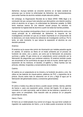Alzheimer. Aunque también se encontró aluminio en el tejido cerebral de
personas que no tenían la enfermedad de Alzheimer, las recomendaciones
para evitar fuentes de aluminio recibido amplia atención pública.
Sin embargo, la Organización Mundial de la Salud (WHO 1998) llegó a la
conclusión de que, aunque hubo estudios que demuestran una relación positiva
entre el aluminio en el agua y la enfermedad de Alzheimer potable, la OMS
tenía reservas acerca de una relación causal porque los estudios no
representan la ingesta total de aluminio a partir de todas las fuentes posibles.
Aunque no hay pruebas concluyentes a favor o en contra de aluminio como una
causa principal de la enfermedad de Alzheimer, la mayoría de los
investigadores coinciden en que es un factor importante en el componente de
la demencia y sin duda merece los esfuerzos de investigación continua. Por lo
tanto, en este momento, lo que reduce la exposición al aluminio es una
decisión personal.
Arsénico
El arsénico es la causa más común de intoxicación por metales pesados aguda
en adultos. El arsénico se libera en el medio ambiente por el proceso de
fundición de cobre, zinc y plomo, así como por la fabricación de productos
químicos y gafas. El gas arsina es un subproducto común producido por la
fabricación de plaguicidas que contienen arsénico. El arsénico también puede
ser encontrado en los suministros de agua de todo el mundo, dando lugar a la
exposición de los mariscos, el bacalao, el eglefino y. Otras fuentes son las
pinturas, raticidas, fungicidas y conservadores de la madera.
Cadmio
El cadmio es un subproducto en la minería y la fundición de plomo y zinc. Se
utiliza en las baterías de níquel-cadmio, plásticos de PVC, y pigmentos de la
pintura. Ocurre sobre todo en aliaciones con el zinc y llega al agua por la
fabricación del galvanizado (tubos y conexiones galvanizadas)
Cobre
El cobre a niveles muy altos es tóxico y puede causar vómitos, diarrea, pérdida
de fuerza o, para una exposición grave, cirrosis del hígado. En el agua se
convierte a un color azul-verde, sale el interior de las tuberías y aparece en el
agua como un precipitado. Esta reacción sólo se produce en un pequeño
porcentaje de casos.
Hierro / Fierro
El hierro es un metal pesado muy común en el agua, hay que tener cuidado en
ingestión de suplementos de hierro, y en la dieta puede envenenar de forma
 