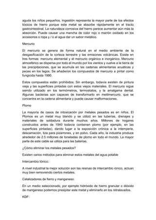 aguda los niños pequeños. Ingestión representa la mayor parte de los efectos
tóxicos de hierro porque este metal se absorbe rápidamente en el tracto
gastrointestinal. La naturaleza corrosiva del hierro parece aumentar aún más la
absorción. Puede causar una mancha de color rojo o marrón oxidado en los
accesorios o ropa y / o al agua dar un sabor metálico.
Mercurio
El mercurio se genera de forma natural en el medio ambiente de la
desgasificación de la corteza terrestre y las emisiones volcánicas. Existe en
tres formas: mercurio elemental y el mercurio orgánico e inorgánico. Mercurio
atmosférico se dispersa por todo el mundo por los vientos y vuelve a la tierra de
las precipitaciones, que se acumula en las cadenas alimentarias acuáticas y
peces en los lagos. Se añadieron los compuestos de mercurio a pintar como
fungicida hasta 1990.
Estos compuestos están prohibidos; Sin embargo, todavía existen de pintura
vieja y las superficies pintadas con estos viejos materiales. El mercurio sigue
siendo utilizado en los termómetros, termostatos, y la amalgama dental.
Algunas bacterias son capaces de transformarlo en metilmercurio, que se
concentra en la cadena alimentaria y puede causar malformaciones.
Plomo
La mayoría de casos de intoxicación por metales pesados es en niños. El
Plomos es un metal muy blando y se utilizó en las tuberías, drenajes y
materiales de soldadura durante muchos años. Millones de hogares
construidos antes de 1940 todavía contienen plomo (por ejemplo, en las
superficies pintadas), dando lugar a la exposición crónica a la intemperie,
descamación, tiza para pizarrones, y en polvo. Cada año, la industria produce
alrededor de 2.5 millones de toneladas de plomo en todo el mundo. La mayor
parte de este cable se utiliza para las baterías.
¿Cómo eliminar los metales pesados?
Existen varios métodos para eliminar estos metales del agua potable
Intercambio Iónico:
A nivel industrial la mejor solución son las resinas de intercambio iónico, actuan
muy bien removiendo ciertos metales.
Catalizadores de fierro y manganeso:
En un medio seleccionado, por ejemplo hidróxido de hierro granular o dióxido
de manganeso podemos presipitar este metal y eliminarlo en los retralavados.
KDF:
 