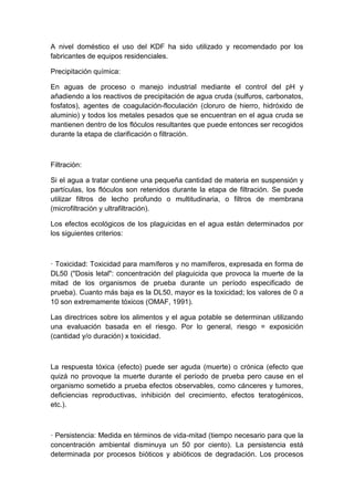 A nivel doméstico el uso del KDF ha sido utilizado y recomendado por los
fabricantes de equipos residenciales.
Precipitación química:
En aguas de proceso o manejo industrial mediante el control del pH y
añadiendo a los reactivos de precipitación de agua cruda (sulfuros, carbonatos,
fosfatos), agentes de coagulación-floculación (cloruro de hierro, hidróxido de
aluminio) y todos los metales pesados que se encuentran en el agua cruda se
mantienen dentro de los flóculos resultantes que puede entonces ser recogidos
durante la etapa de clarificación o filtración.
Filtración:
Si el agua a tratar contiene una pequeña cantidad de materia en suspensión y
partículas, los flóculos son retenidos durante la etapa de filtración. Se puede
utilizar filtros de lecho profundo o multitudinaria, o filtros de membrana
(microfiltración y ultrafiltración).
Los efectos ecológicos de los plaguicidas en el agua están determinados por
los siguientes criterios:
· Toxicidad: Toxicidad para mamíferos y no mamíferos, expresada en forma de
DL50 ("Dosis letal": concentración del plaguicida que provoca la muerte de la
mitad de los organismos de prueba durante un período especificado de
prueba). Cuanto más baja es la DL50, mayor es la toxicidad; los valores de 0 a
10 son extremamente tóxicos (OMAF, 1991).
Las directrices sobre los alimentos y el agua potable se determinan utilizando
una evaluación basada en el riesgo. Por lo general, riesgo = exposición
(cantidad y/o duración) x toxicidad.
La respuesta tóxica (efecto) puede ser aguda (muerte) o crónica (efecto que
quizá no provoque la muerte durante el período de prueba pero cause en el
organismo sometido a prueba efectos observables, como cánceres y tumores,
deficiencias reproductivas, inhibición del crecimiento, efectos teratogénicos,
etc.).
· Persistencia: Medida en términos de vida-mitad (tiempo necesario para que la
concentración ambiental disminuya un 50 por ciento). La persistencia está
determinada por procesos bióticos y abióticos de degradación. Los procesos
 