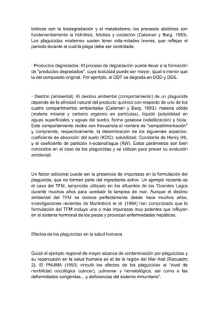 bióticos son la biodegradación y el metabolismo; los procesos abióticos son
fundamentalmente la hidrólisis, fotolisis y oxidación (Calamari y Barg, 1993).
Los plaguicidas modernos suelen tener vida-mitades breves, que reflejan el
período durante el cual la plaga debe ser controlada.
· Productos degradados: El proceso de degradación puede llevar a la formación
de "productos degradados", cuya toxicidad puede ser mayor, igual o menor que
la del compuesto original. Por ejemplo, el DDT se degrada en DDD y DDE.
· Destino (ambiental): El destino ambiental (comportamiento) de un plaguicida
depende de la afinidad natural del producto químico con respecto de uno de los
cuatro compartimentos ambientales (Calamari y Barg, 1993): materia sólida
(materia mineral y carbono orgánico en partículas), líquido (solubilidad en
aguas superficiales y aguas del suelo), forma gaseosa (volatilización) y biota.
Este comportamiento recibe con frecuencia el nombre de "compartimentación"
y comprende, respectivamente, la determinación de los siguientes aspectos:
coeficiente de absorción del suelo (KOC); solubilidad; Constante de Henry (H),
y el coeficiente de partición n-octanol/agua (KW). Estos parámetros son bien
conocidos en el caso de los plaguicidas y se utilizan para prever su evolución
ambiental.
Un factor adicional puede ser la presencia de impurezas en la formulación del
plaguicida, que no forman parte del ingrediente activo. Un ejemplo reciente es
el caso del TFM, lampricida utilizado en los afluentes de los 'Grandes Lagos
durante muchos años para combatir la lamprea de mar. Aunque el destino
ambiental del TFM se conoce perfectamente desde hace muchos años,
investigaciones recientes de Munkittrick et al. (1994) han comprobado que la
formulación del TFM incluye una o más impurezas muy potentes que influyen
en el sistema hormonal de los peces y provocan enfermedades hepáticas.
Efectos de los plaguicidas en la salud humana
Quizá el ejemplo regional de mayor alcance de contaminación por plaguicidas y
su repercusión en la salud humana es el de la región del Mar Aral (Recuadro
2). El PNUMA (1993) vinculó los efectos de los plaguicidas al "nivel de
morbilidad oncológica (cáncer), pulmonar y hematológica, así como a las
deformidades congénitas... y deficiencias del sistema inmunitario".
 