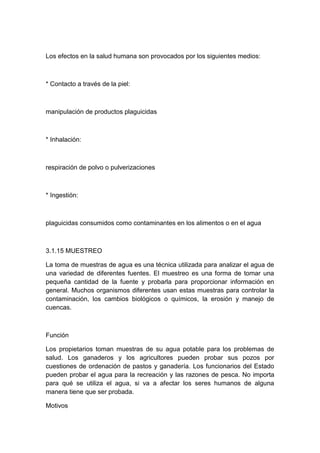 Los efectos en la salud humana son provocados por los siguientes medios:
* Contacto a través de la piel:
manipulación de productos plaguicidas
* Inhalación:
respiración de polvo o pulverizaciones
* Ingestión:
plaguicidas consumidos como contaminantes en los alimentos o en el agua
3.1.15 MUESTREO
La toma de muestras de agua es una técnica utilizada para analizar el agua de
una variedad de diferentes fuentes. El muestreo es una forma de tomar una
pequeña cantidad de la fuente y probarla para proporcionar información en
general. Muchos organismos diferentes usan estas muestras para controlar la
contaminación, los cambios biológicos o químicos, la erosión y manejo de
cuencas.
Función
Los propietarios toman muestras de su agua potable para los problemas de
salud. Los ganaderos y los agricultores pueden probar sus pozos por
cuestiones de ordenación de pastos y ganadería. Los funcionarios del Estado
pueden probar el agua para la recreación y las razones de pesca. No importa
para qué se utiliza el agua, si va a afectar los seres humanos de alguna
manera tiene que ser probada.
Motivos
 