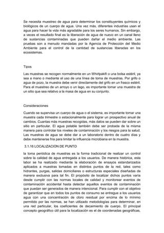 Se necesita muestreo de agua para determinar los constituyentes químicos y
biológicos de un cuerpo de agua. Una vez más, diferentes industrias usan el
agua para hacer la vida más agradable para los seres humanos. Sin embargo,
a veces el resultado final es la liberación de agua de nuevo en un canal lleno
de sustancias contaminadas que pueden dañar el medio ambiente. Las
pruebas son a menudo mandadas por la Agencia de Protección del Medio
Ambiente para el control de la cantidad de sustancias liberadas en los
ecosistemas.
Tipos
Las muestras se recogen normalmente en un Whirlpak® o una bolsa estéril, ya
sea a mano o mediante el uso de una línea de toma de muestras. Por grifo o
agua de pozo, la muestra debe venir directamente del grifo en un frasco estéril.
Para el muestreo de un arroyo o un lago, es importante tomar una muestra de
un sitio que sea relativo a la masa de agua en su conjunto.
Consideraciones
Cuando se supervisa un cuerpo de agua o el sistema, es importante tomar una
muestra cada trimestre o estacionalmente para lograr un prospectivo anual de
cambios. Cuantas más muestras recogidas, más datos se pueden dar sobre un
sitio en particular. El agua potable también debe ser probada de la misma
manera para controlar los niveles de contaminación y los riesgos para la salud.
Las muestras de agua se debe dar a un laboratorio dentro de cuatro días y
debe mantenerse fría para limitar la influencia microbiana en la muestra.
3.1.16 LOCALIZACION DE PUNTO
la toma periódica de muestras es la forma tradicional de realizar un control
sobre la calidad de agua entregada a los usuarios. De manera histórica, esta
labor se ha realizado mediante la elaboración de ensayos estandarizados
aplicados a muestras tomadas en distintos puntos de la red, tales como
hidrantes, purgas, salidas domiciliares o estructuras especiales diseñadas de
manera exclusiva para tal fin. El propósito de localizar dichos puntos varía
desde cumplir con las normas locales de calidad y monitorear eventos de
contaminación accidental hasta detectar aquellos eventos de contaminación
que puedan ser generados de manera intencional. Para cumplir con el objetivo
de garantizar que en todos los puntos de consumo se entregue a los usuarios
agua con una concentración de cloro residual por encima de lo mínimo
permitido por las normas, se han utilizado metodologías para determinar, en
una red particular, los coeficientes de decaimiento de cuerpo. El principal
concepto geográfico útil para la localización es el de coordenadas geográficas,
 
