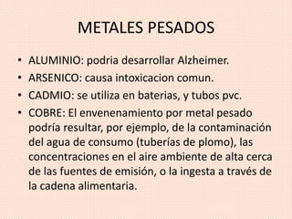 METALES PESADOS
• ALUMINIO: podria desarrollar Alzheimer.
• ARSENICO: causa intoxicacion comun.
• CADMIO: se utiliza en baterias, y tubos pvc.
• COBRE: El envenenamiento por metal pesado
podría resultar, por ejemplo, de la contaminación
del agua de consumo (tuberías de plomo), las
concentraciones en el aire ambiente de alta cerca
de las fuentes de emisión, o la ingesta a través de
la cadena alimentaria.
 