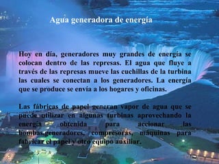 Agua generadora de energía Hoy en día, generadores muy grandes de energía se colocan dentro de las represa s . El agua que flu y e a través de las represas mueve las cuchillas de la turbina las cuales se conectan a los generadores. La energía que se produce se envía a los hogares y oficinas.  L as fábricas de papel generan vapor  de  agua  que  se puede utilizar en algunas turbinas aprovechando la energía obtenida para accionar las bombas,generadores, compresoras, máquinas para fabricar el papel y otro equipo auxiliar. 