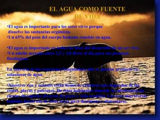 EL AGUA COMO FUENTE DE VIDA El agua es importante para los seres vivos porque disuelve las sustancias orgánicas. Un 65% del peso del cuerpo humano consiste en agua. El agua es importante en todas las fases del desarrollo de un ser vivo. Un adulto necesita entre 2,5 y 3,0 litros al día para sus procesos fisiológicos. La mayorìa de las reacciones bioquìmicas sòlo se pueden producir en soluciones de agua. Nuestros ríos y océanos están llenos de criaturas que dependen de las costas, playas y pantanos. De estos habitantes depende la subsistencia de cientos de especies diversas de peces y vida acuática. Las aves migratorias también hacen uso de estas áreas para descansar y alimentarse. 