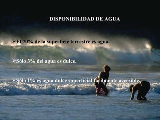 DISPONIBILIDAD DE AGUA El 70% de la superficie terrestre es agua. Sólo 3% del agua es dulce. Sólo 1% es agua dulce superficial fácilmente accesible.  