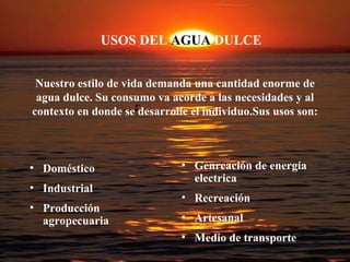 USOS DEL  AGUA  DULCE Nuestro estilo de vida demanda una cantidad enorme de agua dulce. Su consumo va acorde a las necesidades y al contexto en donde se desarrolle el individuo.Sus usos son: Doméstico Industrial Producción agropecuaria Genreación de energía electrica Recreación Artesanal Medio de transporte 