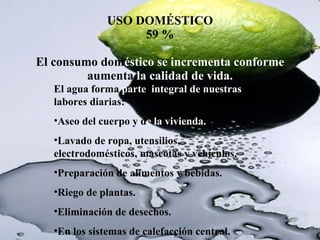 USO DOMÉSTICO 59 % El consumo  dom éstico se incrementa conforme  aumenta  la calidad de vida. El agua forma  parte  integral de nuestras  labores diarias:  Aseo del cuerpo y d e la vivienda. Lavado de ropa, utensilios, electrodomésticos, mascotas y vehículos. Preparación de alimentos y bebidas. Riego de plantas. Eliminación de desechos. En los sistemas de calefacción central. 