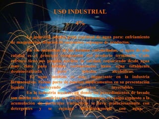 USO INDUSTRIAL 4% La industria emplea gran cantidad de agua para: enfriamiento de maquinarias, dilución de sustancias, enjuague de productos.   En las industrias de las bebidas embotelladas, el agua de alta calidad es el principal componente del producto terminado. Cada refresco tiene sus propias normas de calidad, requiriendo desde agua muy clara para bebidas carbonatadas hasta agua totalmente desmineralizada para bebidas alcohólicas.      El agua también es muy importante en la industria farmacéutica. Forma parte de muchos medicamentos en su presentación líquida incluyendo soluciones inyectables.  En la industria nuclear, en donde los procedimientos de lavado son mucho más complejos que en otras industrias, el equipo expuesto a la acumulación de partículas radiactivas se lava minuciosamente con detergentes y se enjuaga abundantemente con agua.      