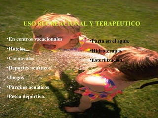 USO RECREACIONAL Y TERAPÉUTICO En centros vacacionales Hoteles Carnavales Deportes acuáticos Juegos Parques acuáticos Pesca deportiva. Parto en el agua. Hidroterapia. Esterilización. 