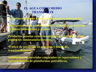Actualmente mares y ríos se utilizan para transportar: Mercancías como petróleo, hierro, minerales, productos químicos industriales y granos. Productos pesados como maquinarias, vehículos y otros productos semimanufacturados. Tráfico de pasajeros en cruceros y líneas de transbordadores. Submarinos comerciales empleados en reparaciones y mantenimiento de plataformas petrolíferas. EL AGUA COMO MEDIO TRANSPORTE 