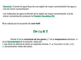 Osmosis : Cuando el agua fluye de una región de mayor concentración de agua a una de menor concentración. Las moléculas de agua al difundir de la región de mayor concentración a la de menor concentración producen la  Presión Osmótica ( Π ). Π  se calcula por la ecuación de  vant Hoff: Π =  i c  R T Donde  R  es la  constante de los gases  y  T  es la  temperatura  absoluta.  ic  es la  Osmolaridad  de la solución, dada por: i : que tanto se disocia el soluto en especies iónicas.  P. ej. Para NaCl i=2 (Na +  y Cl - ) c : concentración molar del soluto.  