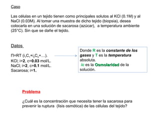 Caso Las células en un tejido tienen como principales solutos al KCl (0.1M) y al NaCl (0.03M). Al tomar una muestra de dicho tejido (biopsia), desea colocarla en una solución de sacarosa (azúcar),  a temperatura ambiente (25°C). Sin que se dañe el tejido. Donde  R  es la  constante de los gases  y  T  es la  temperatura  absoluta. ic  es la  Osmolaridad  de la solución. Datos  Π=RT (i 1 C 1 +i 2 C 2 +…). KCl; i= 2 , c= 0.03  mol/L. NaCl; i= 2 , c= 0.1  mol/L. Sacarosa; i= 1. Problema ¿Cuál es la concentración que necesita tener la sacarosa para prevenir la ruptura  (lisis osmótica) de las células del tejido? 
