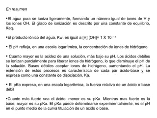 En resumen El agua pura se ioniza ligeramente, formando un número igual de iones de H y los iones OH. El grado de ionización es descrito por una constante de equilibrio, Keq. El producto iónico del agua, Kw, es igual a [H] [OH]= 1 X 10  -14 El pH refleja, en una escala logarítmica, la concentración de iones de hidrógeno. Cuanto mayor es la acidez de una solución, más bajo su pH. Los ácidos débiles se ionizan parcialmente para liberar iones de hidrógeno, lo que disminuye el pH de la solución. Bases débiles aceptar iones de hidrógeno, aumentando el pH. La extensión de estos procesos es característica de cada par ácido-base y se expresa como una constante de disociación, Ka. El pKa expresa, en una escala logarítmica, la fuerza relativa de un ácido o base débil Cuanto más fuerte sea el ácido, menor es su pKa. Mientras mas fuerte es la base, mayor es su pKa. El pKa puede determinarse experimentalmente, es el pH en el punto medio de la curva titulación de un ácido o base. 