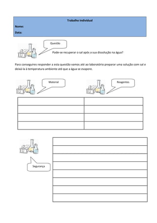 Trabalho individual
Nome:
Data:


                          Questão


                           Pode-se recuperar o sal após a sua dissolução na água?


Para conseguires responder a esta questão vamos até ao laboratório preparar uma solução com sal e
deixá-la à temperatura ambiente até que a água se evapore.



                         Material                                           Reagentes




             Segurança
 